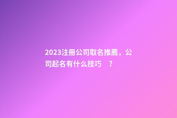 2023注冊公司取名推薦，公司起名有什么技巧？